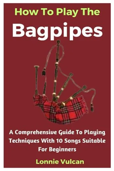 How To Play The Bagpipes: A Comprehensive Guide To Playing Techniques With 10 Songs Suitable For Beginners