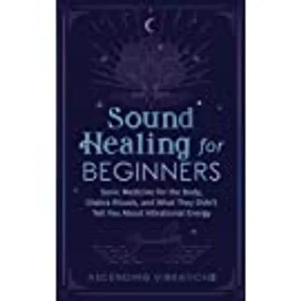 Sound Healing For Beginners: Sonic Medicine for the Body, Chakra Rituals and What They Didn’t Tell You About Vibrational Energy