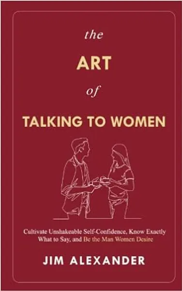 The Art of Talking To Women: Cultivate Unshakeable Self-Confidence, Know Exactly What to Say, and Be the Man Women Desire - Paperback