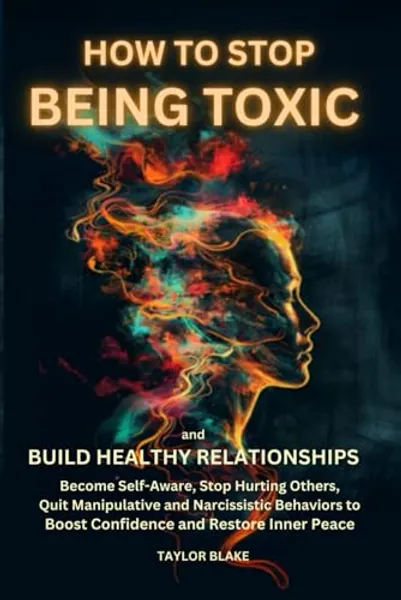 How to Stop Being Toxic and Build Healthy Relationships: Become Self-Aware, Stop Hurting Others, Quit Manipulative and Narcissistic Behaviors to Boost Confidence and Restore Inner Peace