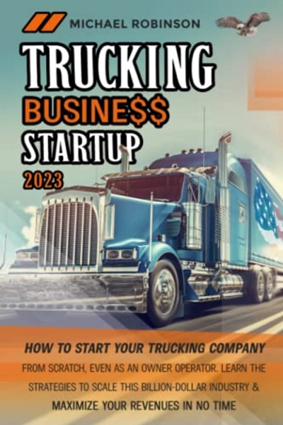 Trucking Business Startup 2023: How to Start Your Trucking Company from Scratch, Even as Owner Operator. Learn the Secrets to Scale This Billion-Dollar Industry and Maximize Your Revenues in No Time
