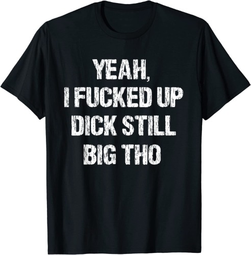 Yeah, I Fucked Up Dick Still Big Tho - Funny Apology T-Shirt